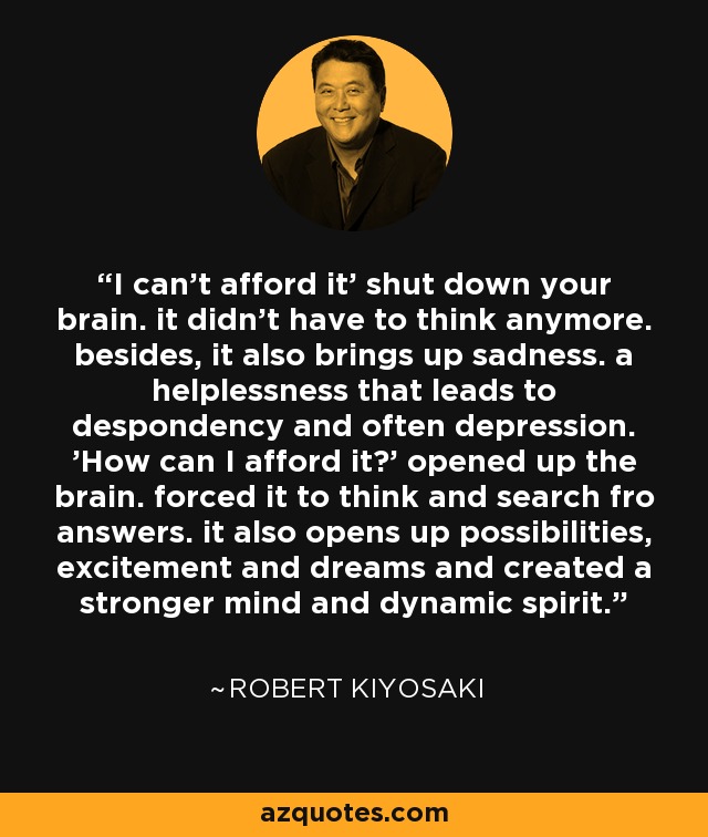 I can't afford it' shut down your brain. it didn't have to think anymore. besides, it also brings up sadness. a helplessness that leads to despondency and often depression. 'How can I afford it?' opened up the brain. forced it to think and search fro answers. it also opens up possibilities, excitement and dreams and created a stronger mind and dynamic spirit. - Robert Kiyosaki