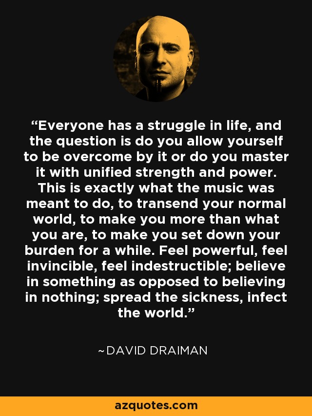 Everyone has a struggle in life, and the question is do you allow yourself to be overcome by it or do you master it with unified strength and power. This is exactly what the music was meant to do, to transend your normal world, to make you more than what you are, to make you set down your burden for a while. Feel powerful, feel invincible, feel indestructible; believe in something as opposed to believing in nothing; spread the sickness, infect the world. - David Draiman