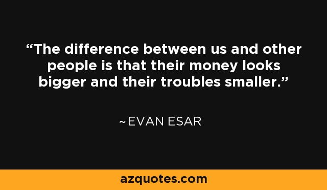 The difference between us and other people is that their money looks bigger and their troubles smaller. - Evan Esar