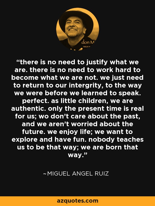 there is no need to justify what we are. there is no need to work hard to become what we are not. we just need to return to our intergrity, to the way we were before we learned to speak. perfect. as little children, we are authentic. only the present time is real for us; wo don't care about the past, and we aren't worried about the future. we enjoy life; we want to explore and have fun. nobody teaches us to be that way; we are born that way. - Miguel Angel Ruiz