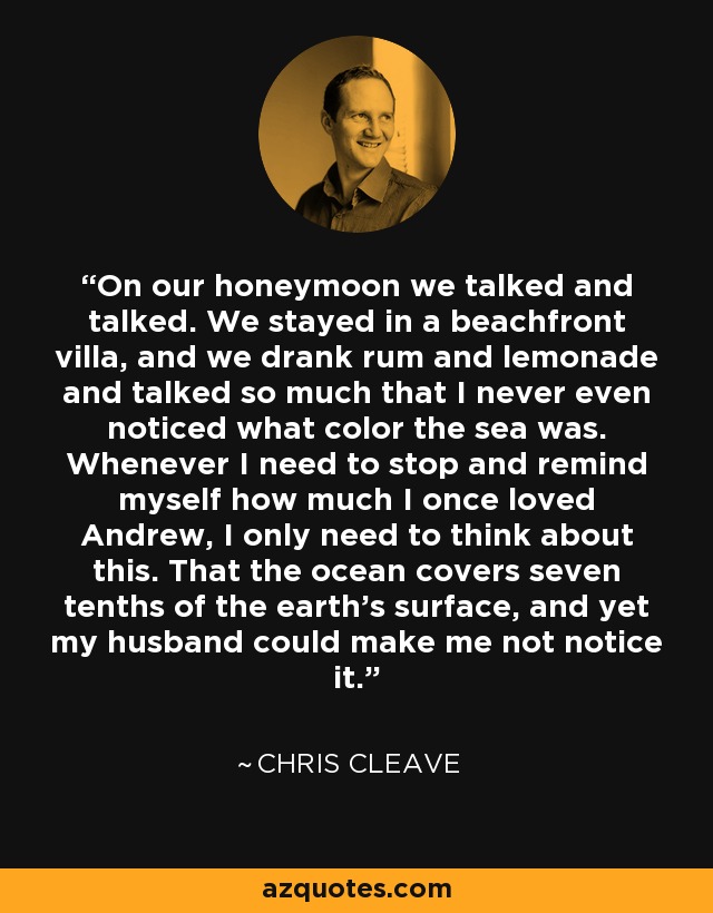 On our honeymoon we talked and talked. We stayed in a beachfront villa, and we drank rum and lemonade and talked so much that I never even noticed what color the sea was. Whenever I need to stop and remind myself how much I once loved Andrew, I only need to think about this. That the ocean covers seven tenths of the earth's surface, and yet my husband could make me not notice it. - Chris Cleave