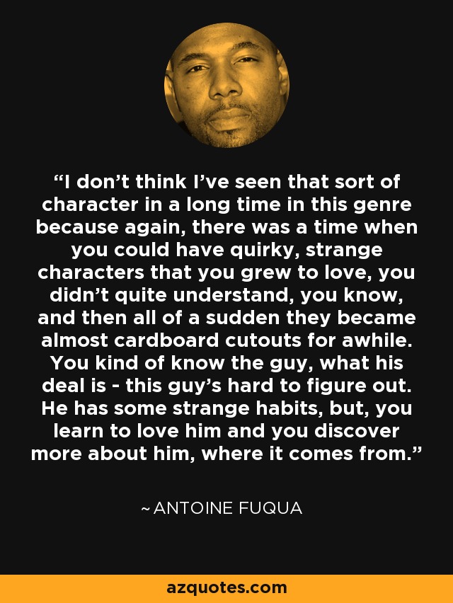 I don't think I've seen that sort of character in a long time in this genre because again, there was a time when you could have quirky, strange characters that you grew to love, you didn't quite understand, you know, and then all of a sudden they became almost cardboard cutouts for awhile. You kind of know the guy, what his deal is - this guy's hard to figure out. He has some strange habits, but, you learn to love him and you discover more about him, where it comes from. - Antoine Fuqua