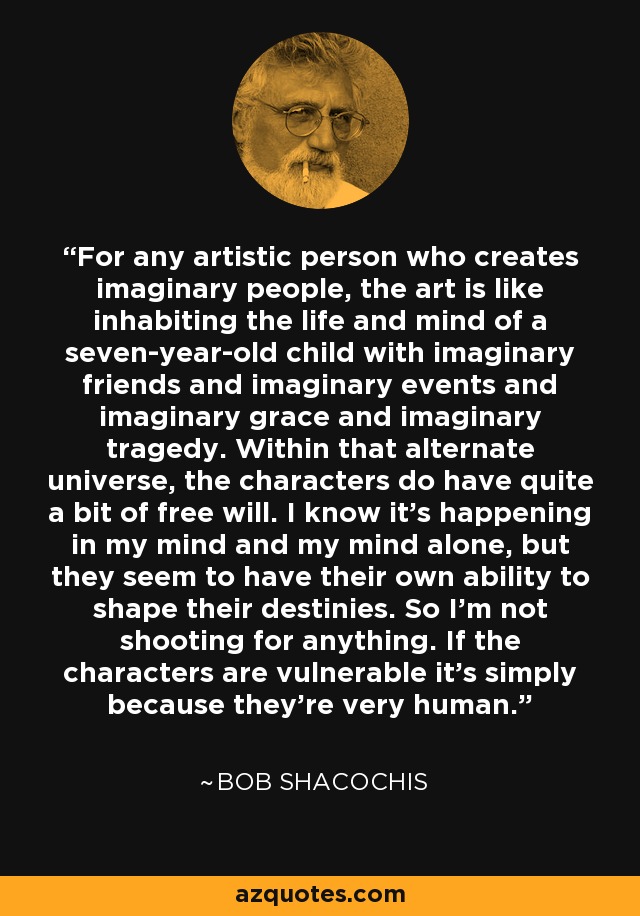 For any artistic person who creates imaginary people, the art is like inhabiting the life and mind of a seven-year-old child with imaginary friends and imaginary events and imaginary grace and imaginary tragedy. Within that alternate universe, the characters do have quite a bit of free will. I know it's happening in my mind and my mind alone, but they seem to have their own ability to shape their destinies. So I'm not shooting for anything. If the characters are vulnerable it's simply because they're very human. - Bob Shacochis