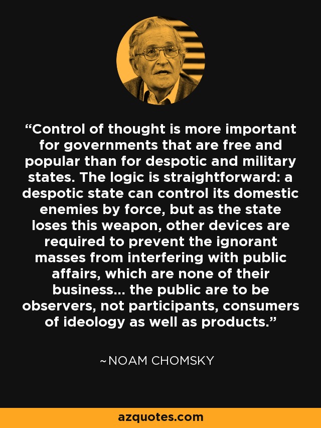Control of thought is more important for governments that are free and popular than for despotic and military states. The logic is straightforward: a despotic state can control its domestic enemies by force, but as the state loses this weapon, other devices are required to prevent the ignorant masses from interfering with public affairs, which are none of their business… the public are to be observers, not participants, consumers of ideology as well as products. - Noam Chomsky