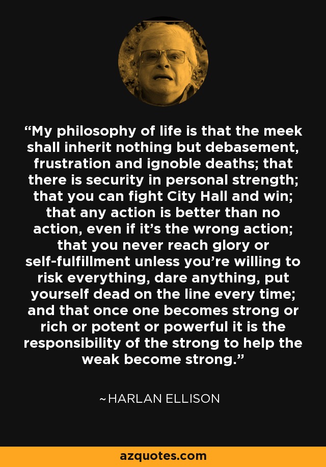 My philosophy of life is that the meek shall inherit nothing but debasement, frustration and ignoble deaths; that there is security in personal strength; that you can fight City Hall and win; that any action is better than no action, even if it's the wrong action; that you never reach glory or self-fulfillment unless you're willing to risk everything, dare anything, put yourself dead on the line every time; and that once one becomes strong or rich or potent or powerful it is the responsibility of the strong to help the weak become strong. - Harlan Ellison