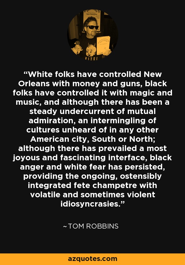 White folks have controlled New Orleans with money and guns, black folks have controlled it with magic and music, and although there has been a steady undercurrent of mutual admiration, an intermingling of cultures unheard of in any other American city, South or North; although there has prevailed a most joyous and fascinating interface, black anger and white fear has persisted, providing the ongoing, ostensibly integrated fete champetre with volatile and sometimes violent idiosyncrasies. - Tom Robbins