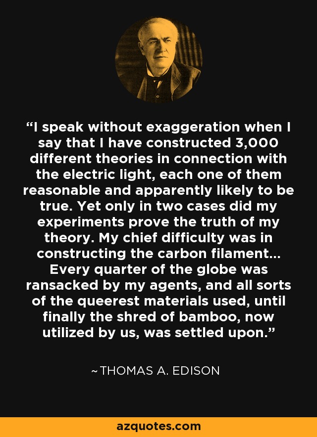 I speak without exaggeration when I say that I have constructed 3,000 different theories in connection with the electric light, each one of them reasonable and apparently likely to be true. Yet only in two cases did my experiments prove the truth of my theory. My chief difficulty was in constructing the carbon filament... Every quarter of the globe was ransacked by my agents, and all sorts of the queerest materials used, until finally the shred of bamboo, now utilized by us, was settled upon. - Thomas A. Edison