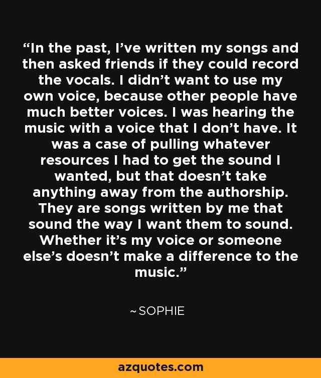 In the past, I've written my songs and then asked friends if they could record the vocals. I didn't want to use my own voice, because other people have much better voices. I was hearing the music with a voice that I don't have. It was a case of pulling whatever resources I had to get the sound I wanted, but that doesn't take anything away from the authorship. They are songs written by me that sound the way I want them to sound. Whether it's my voice or someone else's doesn't make a difference to the music. - Sophie