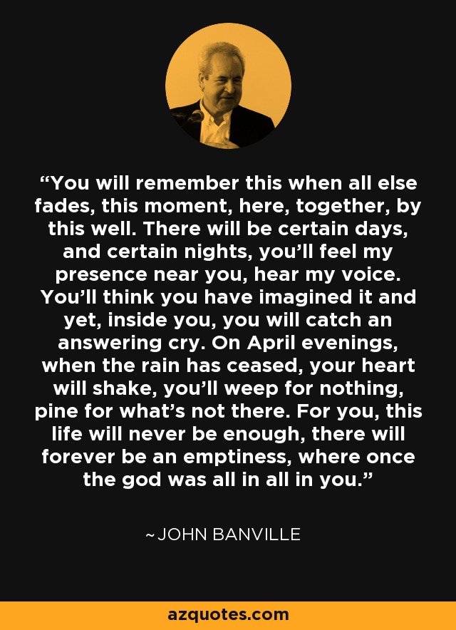 You will remember this when all else fades, this moment, here, together, by this well. There will be certain days, and certain nights, you’ll feel my presence near you, hear my voice. You’ll think you have imagined it and yet, inside you, you will catch an answering cry. On April evenings, when the rain has ceased, your heart will shake, you’ll weep for nothing, pine for what’s not there. For you, this life will never be enough, there will forever be an emptiness, where once the god was all in all in you. - John Banville