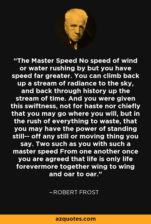 The Master Speed No speed of wind or water rushing by but you have speed far greater. You can climb back up a stream of radiance to the sky, and back through history up the stream of time. And you were given this swiftness, not for haste nor chiefly that you may go where you will, but in the rush of everything to waste, that you may have the power of standing still-- off any still or moving thing you say. Two such as you with such a master speed From one another once you are agreed that life is only life forevermore together wing to wing and oar to oar. - Robert Frost