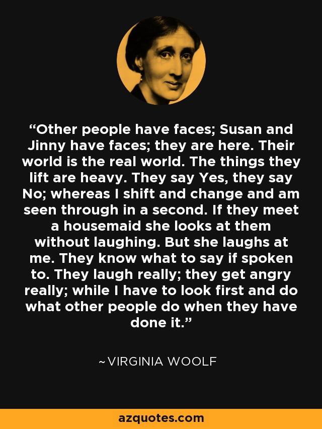 Other people have faces; Susan and Jinny have faces; they are here. Their world is the real world. The things they lift are heavy. They say Yes, they say No; whereas I shift and change and am seen through in a second. If they meet a housemaid she looks at them without laughing. But she laughs at me. They know what to say if spoken to. They laugh really; they get angry really; while I have to look first and do what other people do when they have done it. - Virginia Woolf