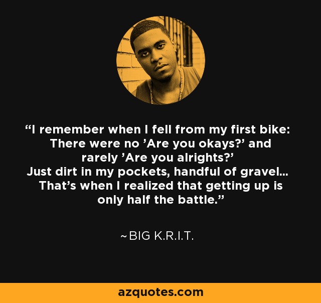 I remember when I fell from my first bike: There were no 'Are you okays?' and rarely 'Are you alrights?' Just dirt in my pockets, handful of gravel... That's when I realized that getting up is only half the battle. - Big K.R.I.T.