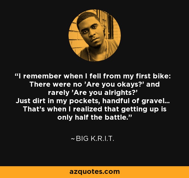 I remember when I fell from my first bike: There were no 'Are you okays?' and rarely 'Are you alrights?' Just dirt in my pockets, handful of gravel... That's when I realized that getting up is only half the battle. - Big K.R.I.T.