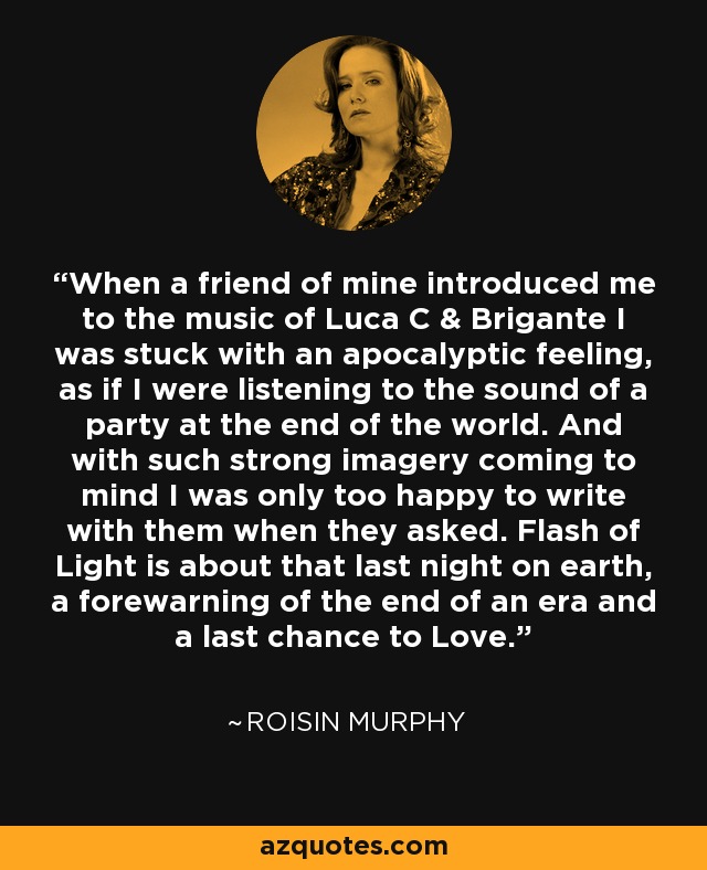 When a friend of mine introduced me to the music of Luca C & Brigante I was stuck with an apocalyptic feeling, as if I were listening to the sound of a party at the end of the world. And with such strong imagery coming to mind I was only too happy to write with them when they asked. Flash of Light is about that last night on earth, a forewarning of the end of an era and a last chance to Love. - Roisin Murphy