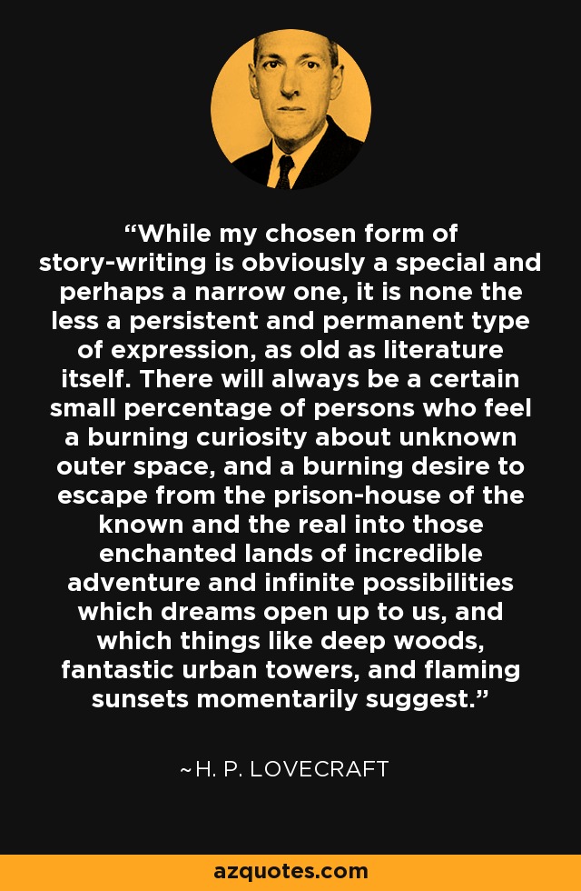 While my chosen form of story-writing is obviously a special and perhaps a narrow one, it is none the less a persistent and permanent type of expression, as old as literature itself. There will always be a certain small percentage of persons who feel a burning curiosity about unknown outer space, and a burning desire to escape from the prison-house of the known and the real into those enchanted lands of incredible adventure and infinite possibilities which dreams open up to us, and which things like deep woods, fantastic urban towers, and flaming sunsets momentarily suggest. - H. P. Lovecraft