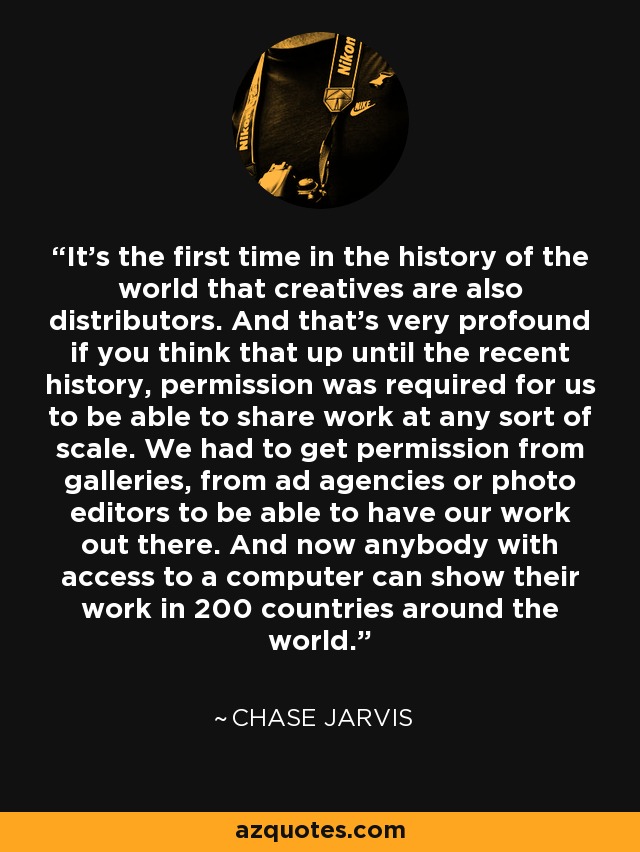 It's the first time in the history of the world that creatives are also distributors. And that's very profound if you think that up until the recent history, permission was required for us to be able to share work at any sort of scale. We had to get permission from galleries, from ad agencies or photo editors to be able to have our work out there. And now anybody with access to a computer can show their work in 200 countries around the world. - Chase Jarvis