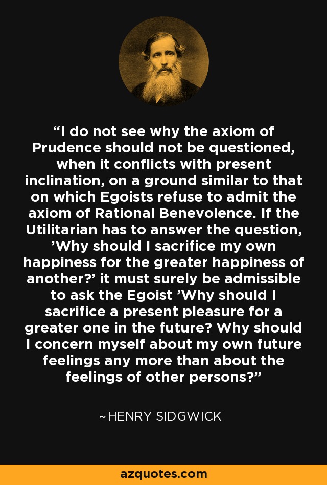 I do not see why the axiom of Prudence should not be questioned, when it conflicts with present inclination, on a ground similar to that on which Egoists refuse to admit the axiom of Rational Benevolence. If the Utilitarian has to answer the question, 'Why should I sacrifice my own happiness for the greater happiness of another?' it must surely be admissible to ask the Egoist 'Why should I sacrifice a present pleasure for a greater one in the future? Why should I concern myself about my own future feelings any more than about the feelings of other persons?' - Henry Sidgwick