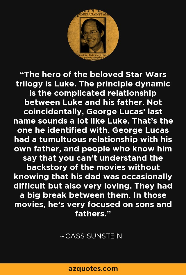 The hero of the beloved Star Wars trilogy is Luke. The principle dynamic is the complicated relationship between Luke and his father. Not coincidentally, George Lucas' last name sounds a lot like Luke. That's the one he identified with. George Lucas had a tumultuous relationship with his own father, and people who know him say that you can't understand the backstory of the movies without knowing that his dad was occasionally difficult but also very loving. They had a big break between them. In those movies, he's very focused on sons and fathers. - Cass Sunstein
