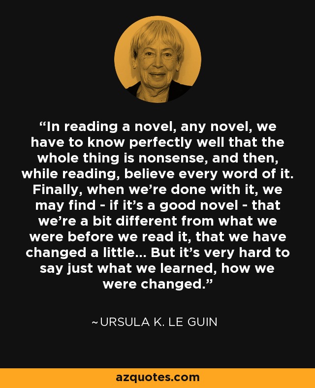 In reading a novel, any novel, we have to know perfectly well that the whole thing is nonsense, and then, while reading, believe every word of it. Finally, when we're done with it, we may find - if it's a good novel - that we're a bit different from what we were before we read it, that we have changed a little... But it's very hard to say just what we learned, how we were changed. - Ursula K. Le Guin