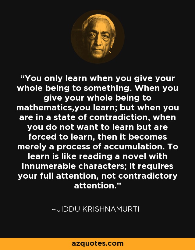 You only learn when you give your whole being to something. When you give your whole being to mathematics,you learn; but when you are in a state of contradiction, when you do not want to learn but are forced to learn, then it becomes merely a process of accumulation. To learn is like reading a novel with innumerable characters; it requires your full attention, not contradictory attention. - Jiddu Krishnamurti