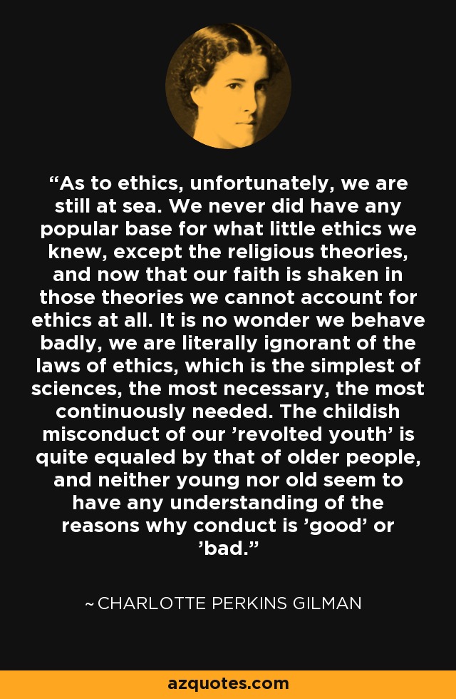 As to ethics, unfortunately, we are still at sea. We never did have any popular base for what little ethics we knew, except the religious theories, and now that our faith is shaken in those theories we cannot account for ethics at all. It is no wonder we behave badly, we are literally ignorant of the laws of ethics, which is the simplest of sciences, the most necessary, the most continuously needed. The childish misconduct of our 'revolted youth' is quite equaled by that of older people, and neither young nor old seem to have any understanding of the reasons why conduct is 'good' or 'bad. - Charlotte Perkins Gilman