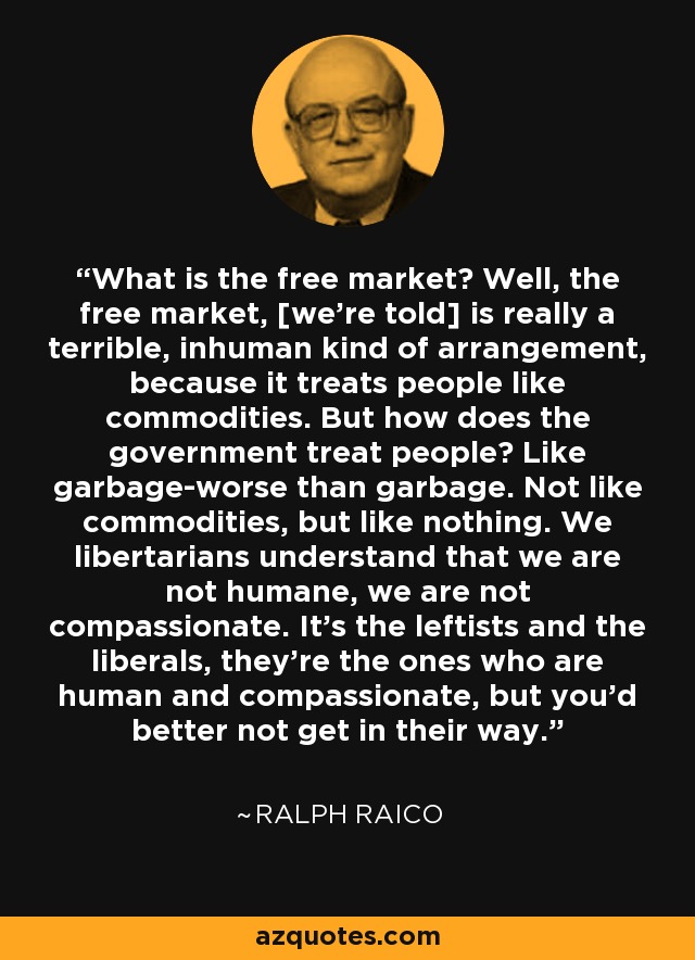 What is the free market? Well, the free market, [we're told] is really a terrible, inhuman kind of arrangement, because it treats people like commodities. But how does the government treat people? Like garbage-worse than garbage. Not like commodities, but like nothing. We libertarians understand that we are not humane, we are not compassionate. It's the leftists and the liberals, they're the ones who are human and compassionate, but you'd better not get in their way. - Ralph Raico