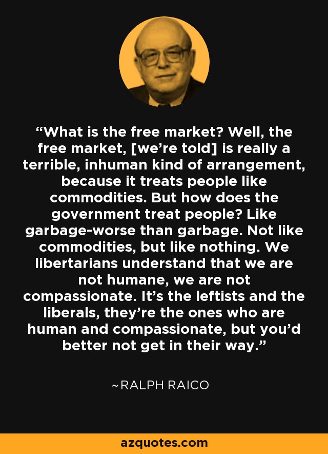 What is the free market? Well, the free market, [we're told] is really a terrible, inhuman kind of arrangement, because it treats people like commodities. But how does the government treat people? Like garbage-worse than garbage. Not like commodities, but like nothing. We libertarians understand that we are not humane, we are not compassionate. It's the leftists and the liberals, they're the ones who are human and compassionate, but you'd better not get in their way. - Ralph Raico
