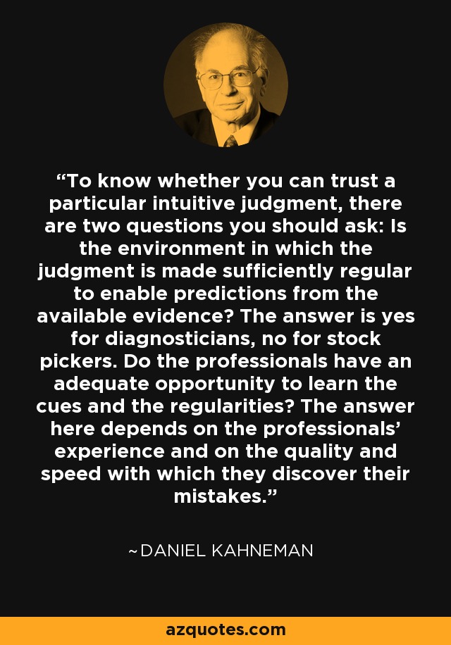 To know whether you can trust a particular intuitive judgment, there are two questions you should ask: Is the environment in which the judgment is made sufficiently regular to enable predictions from the available evidence? The answer is yes for diagnosticians, no for stock pickers. Do the professionals have an adequate opportunity to learn the cues and the regularities? The answer here depends on the professionals' experience and on the quality and speed with which they discover their mistakes. - Daniel Kahneman