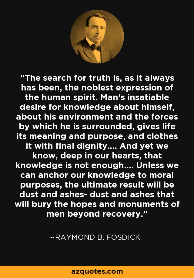 The search for truth is, as it always has been, the noblest expression of the human spirit. Man's insatiable desire for knowledge about himself, about his environment and the forces by which he is surrounded, gives life its meaning and purpose, and clothes it with final dignity.... And yet we know, deep in our hearts, that knowledge is not enough.... Unless we can anchor our knowledge to moral purposes, the ultimate result will be dust and ashes- dust and ashes that will bury the hopes and monuments of men beyond recovery. - Raymond B. Fosdick