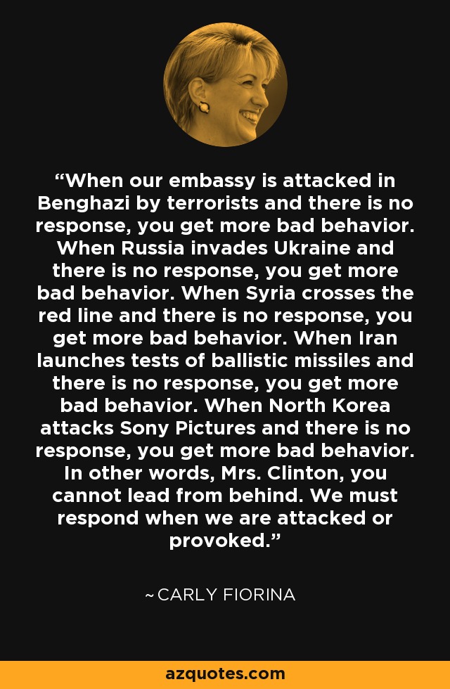 When our embassy is attacked in Benghazi by terrorists and there is no response, you get more bad behavior. When Russia invades Ukraine and there is no response, you get more bad behavior. When Syria crosses the red line and there is no response, you get more bad behavior. When Iran launches tests of ballistic missiles and there is no response, you get more bad behavior. When North Korea attacks Sony Pictures and there is no response, you get more bad behavior. In other words, Mrs. Clinton, you cannot lead from behind. We must respond when we are attacked or provoked. - Carly Fiorina