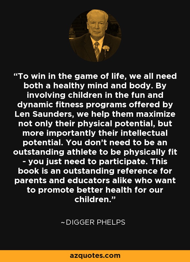 To win in the game of life, we all need both a healthy mind and body. By involving children in the fun and dynamic fitness programs offered by Len Saunders, we help them maximize not only their physical potential, but more importantly their intellectual potential. You don't need to be an outstanding athlete to be physically fit - you just need to participate. This book is an outstanding reference for parents and educators alike who want to promote better health for our children. - Digger Phelps