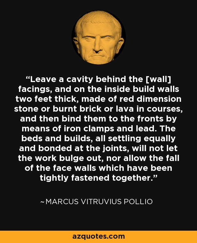 Leave a cavity behind the [wall] facings, and on the inside build walls two feet thick, made of red dimension stone or burnt brick or lava in courses, and then bind them to the fronts by means of iron clamps and lead. The beds and builds, all settling equally and bonded at the joints, will not let the work bulge out, nor allow the fall of the face walls which have been tightly fastened together. - Marcus Vitruvius Pollio