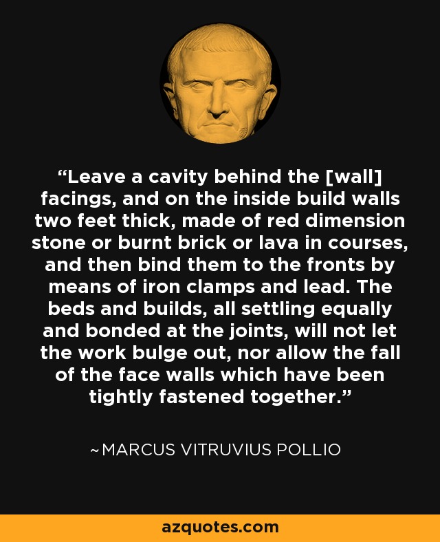 Leave a cavity behind the [wall] facings, and on the inside build walls two feet thick, made of red dimension stone or burnt brick or lava in courses, and then bind them to the fronts by means of iron clamps and lead. The beds and builds, all settling equally and bonded at the joints, will not let the work bulge out, nor allow the fall of the face walls which have been tightly fastened together. - Marcus Vitruvius Pollio