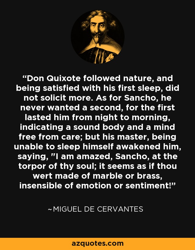 Don Quixote followed nature, and being satisfied with his first sleep, did not solicit more. As for Sancho, he never wanted a second, for the first lasted him from night to morning, indicating a sound body and a mind free from care; but his master, being unable to sleep himself awakened him, saying, 