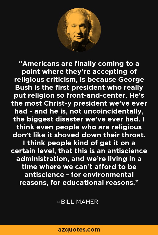 Americans are finally coming to a point where they're accepting of religious criticism, is because George Bush is the first president who really put religion so front-and-center. He's the most Christ-y president we've ever had - and he is, not uncoincidentally, the biggest disaster we've ever had. I think even people who are religious don't like it shoved down their throat. I think people kind of get it on a certain level, that this is an antiscience administration, and we're living in a time where we can't afford to be antiscience - for environmental reasons, for educational reasons. - Bill Maher