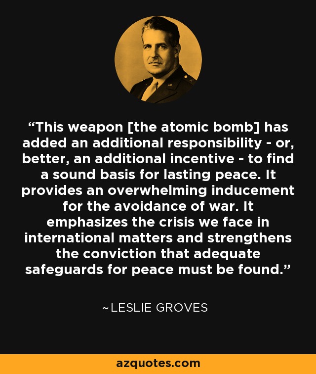 This weapon [the atomic bomb] has added an additional responsibility - or, better, an additional incentive - to find a sound basis for lasting peace. It provides an overwhelming inducement for the avoidance of war. It emphasizes the crisis we face in international matters and strengthens the conviction that adequate safeguards for peace must be found. - Leslie Groves