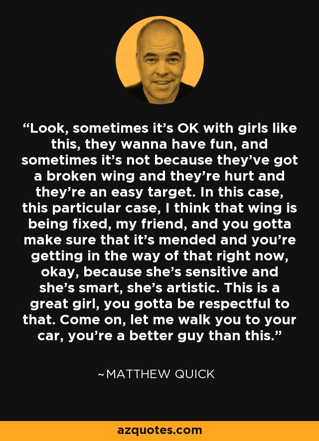 Look, sometimes it’s OK with girls like this, they wanna have fun, and sometimes it’s not because they've got a broken wing and they’re hurt and they’re an easy target. In this case, this particular case, I think that wing is being fixed, my friend, and you gotta make sure that it’s mended and you’re getting in the way of that right now, okay, because she’s sensitive and she’s smart, she’s artistic. This is a great girl, you gotta be respectful to that. Come on, let me walk you to your car, you’re a better guy than this. - Matthew Quick