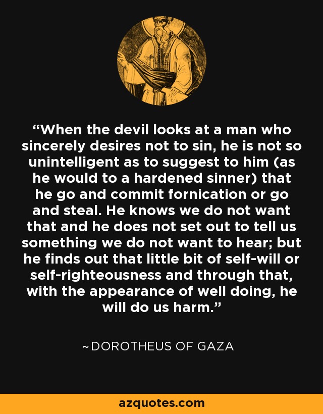 When the devil looks at a man who sincerely desires not to sin, he is not so unintelligent as to suggest to him (as he would to a hardened sinner) that he go and commit fornication or go and steal. He knows we do not want that and he does not set out to tell us something we do not want to hear; but he finds out that little bit of self-will or self-righteousness and through that, with the appearance of well doing, he will do us harm. - Dorotheus of Gaza