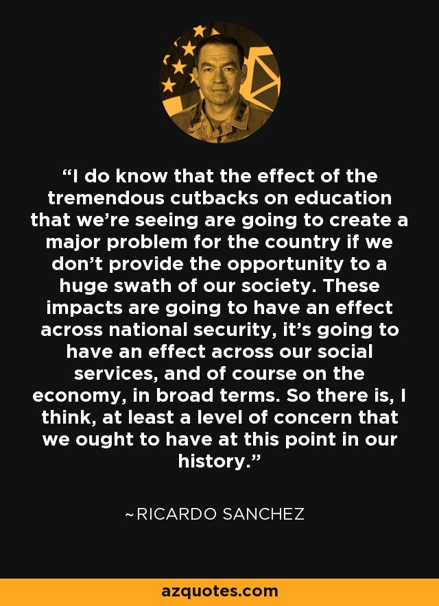 I do know that the effect of the tremendous cutbacks on education that we're seeing are going to create a major problem for the country if we don't provide the opportunity to a huge swath of our society. These impacts are going to have an effect across national security, it's going to have an effect across our social services, and of course on the economy, in broad terms. So there is, I think, at least a level of concern that we ought to have at this point in our history. - Ricardo Sanchez