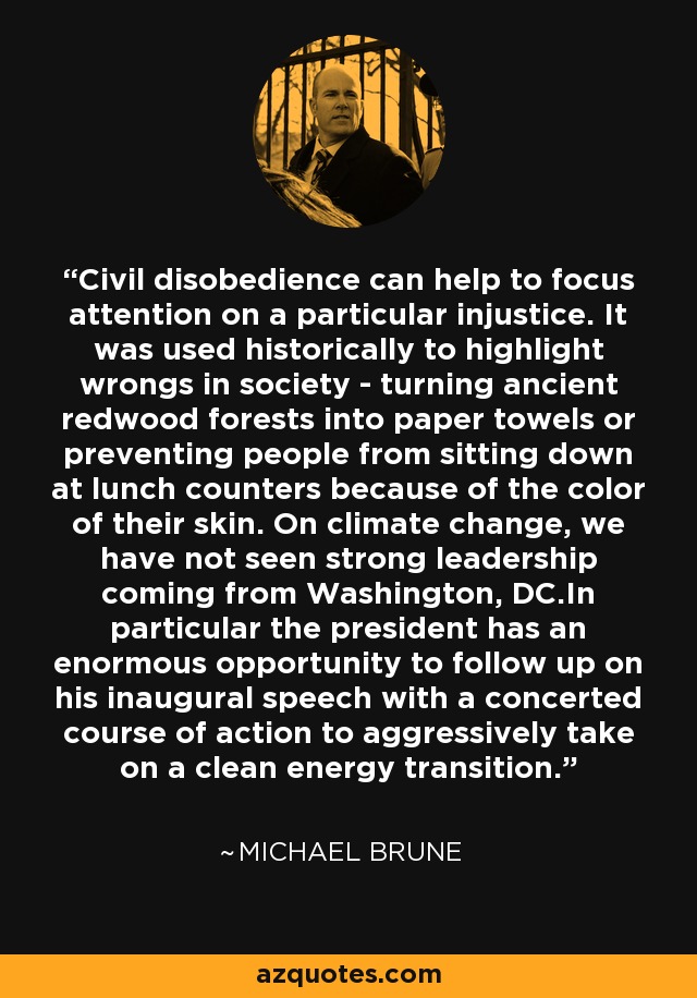 Civil disobedience can help to focus attention on a particular injustice. It was used historically to highlight wrongs in society - turning ancient redwood forests into paper towels or preventing people from sitting down at lunch counters because of the color of their skin. On climate change, we have not seen strong leadership coming from Washington, DC.In particular the president has an enormous opportunity to follow up on his inaugural speech with a concerted course of action to aggressively take on a clean energy transition. - Michael Brune