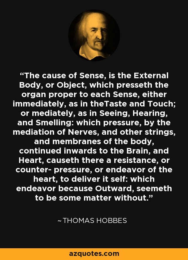 The cause of Sense, is the External Body, or Object, which presseth the organ proper to each Sense, either immediately, as in theTaste and Touch; or mediately, as in Seeing, Hearing, and Smelling: which pressure, by the mediation of Nerves, and other strings, and membranes of the body, continued inwards to the Brain, and Heart, causeth there a resistance, or counter- pressure, or endeavor of the heart, to deliver it self: which endeavor because Outward, seemeth to be some matter without. - Thomas Hobbes