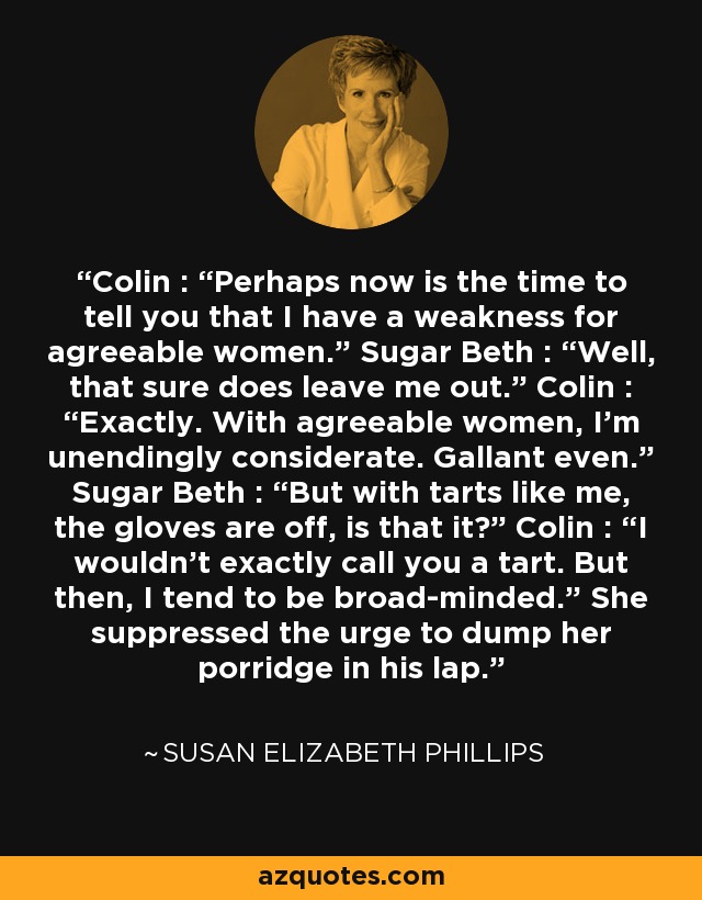 Colin : “Perhaps now is the time to tell you that I have a weakness for agreeable women.” Sugar Beth : “Well, that sure does leave me out.” Colin : “Exactly. With agreeable women, I’m unendingly considerate. Gallant even.” Sugar Beth : “But with tarts like me, the gloves are off, is that it?” Colin : “I wouldn’t exactly call you a tart. But then, I tend to be broad-minded.” She suppressed the urge to dump her porridge in his lap. - Susan Elizabeth Phillips