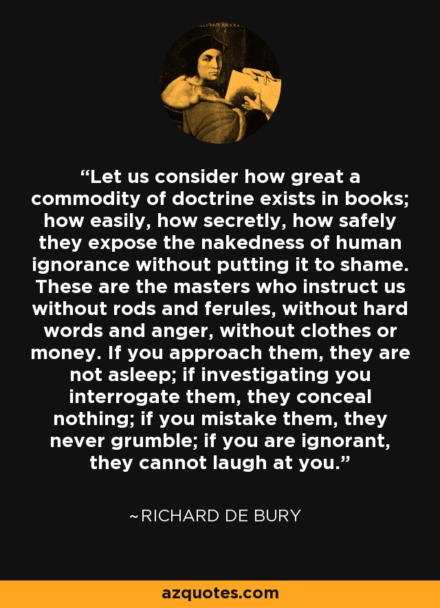 Let us consider how great a commodity of doctrine exists in books; how easily, how secretly, how safely they expose the nakedness of human ignorance without putting it to shame. These are the masters who instruct us without rods and ferules, without hard words and anger, without clothes or money. If you approach them, they are not asleep; if investigating you interrogate them, they conceal nothing; if you mistake them, they never grumble; if you are ignorant, they cannot laugh at you. - Richard de Bury