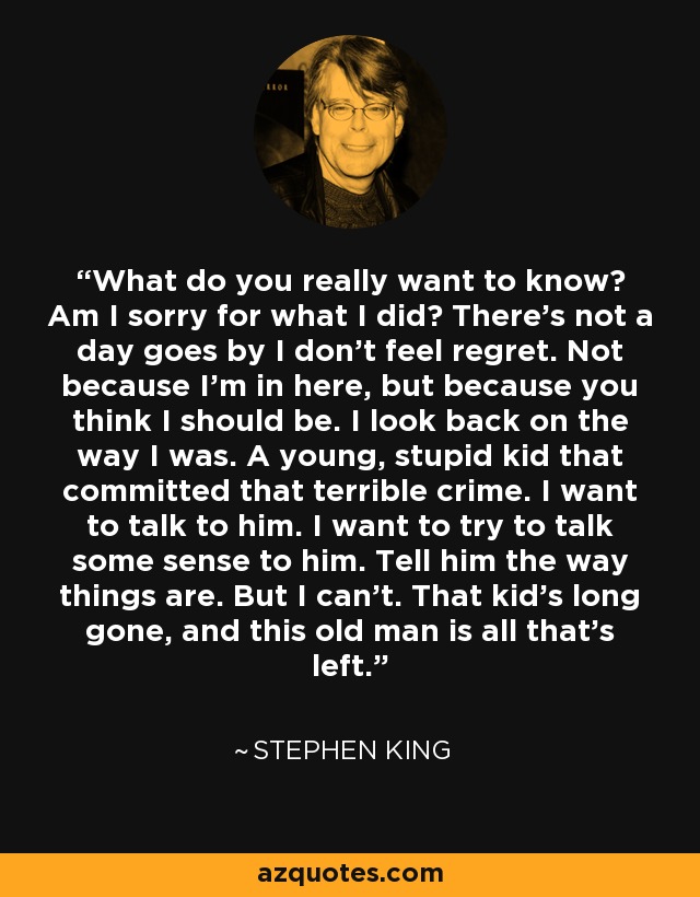 What do you really want to know? Am I sorry for what I did? There's not a day goes by I don't feel regret. Not because I'm in here, but because you think I should be. I look back on the way I was. A young, stupid kid that committed that terrible crime. I want to talk to him. I want to try to talk some sense to him. Tell him the way things are. But I can't. That kid's long gone, and this old man is all that's left. - Stephen King
