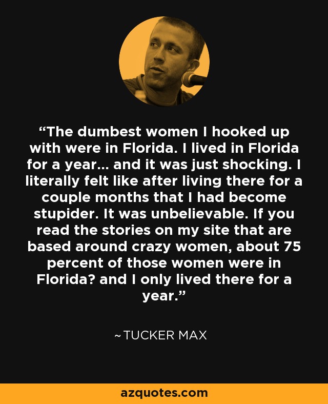 The dumbest women I hooked up with were in Florida. I lived in Florida for a year... and it was just shocking. I literally felt like after living there for a couple months that I had become stupider. It was unbelievable. If you read the stories on my site that are based around crazy women, about 75 percent of those women were in Florida and I only lived there for a year. - Tucker Max