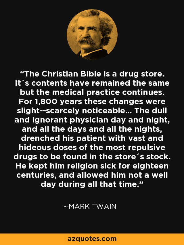 The Christian Bible is a drug store. It´s contents have remained the same but the medical practice continues. For 1,800 years these changes were slight--scarcely noticeable... The dull and ignorant physician day and night, and all the days and all the nights, drenched his patient with vast and hideous doses of the most repulsive drugs to be found in the store´s stock. He kept him religion sick for eighteen centuries, and allowed him not a well day during all that time. - Mark Twain