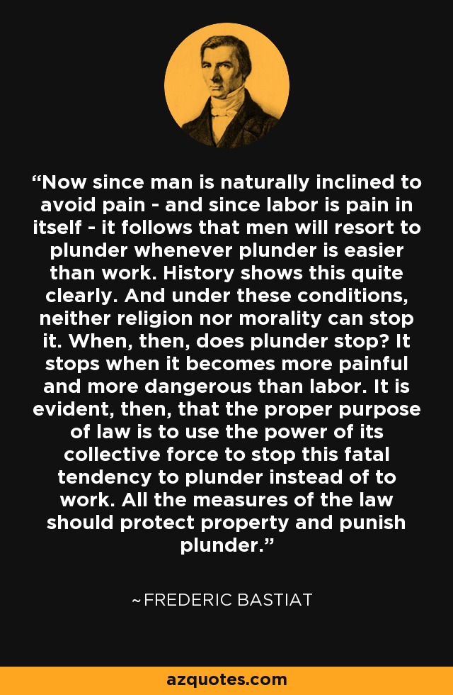 Now since man is naturally inclined to avoid pain - and since labor is pain in itself - it follows that men will resort to plunder whenever plunder is easier than work. History shows this quite clearly. And under these conditions, neither religion nor morality can stop it. When, then, does plunder stop? It stops when it becomes more painful and more dangerous than labor. It is evident, then, that the proper purpose of law is to use the power of its collective force to stop this fatal tendency to plunder instead of to work. All the measures of the law should protect property and punish plunder. - Frederic Bastiat