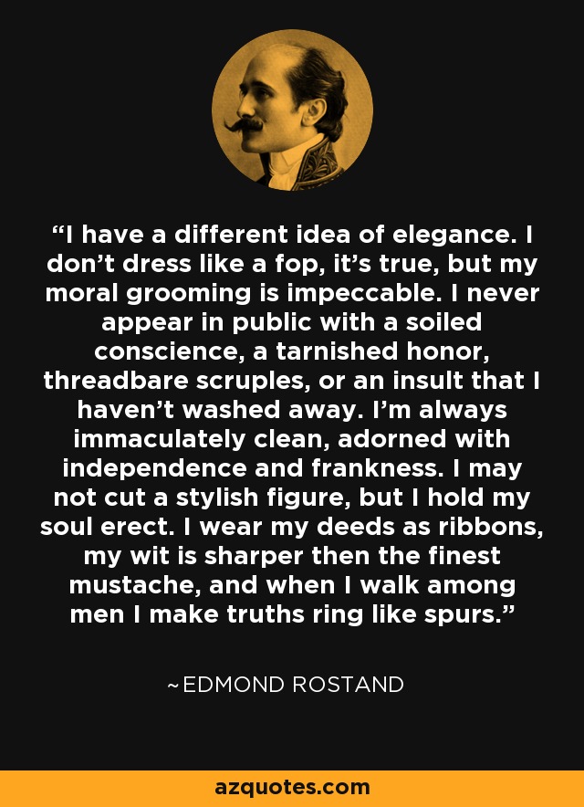 I have a different idea of elegance. I don't dress like a fop, it's true, but my moral grooming is impeccable. I never appear in public with a soiled conscience, a tarnished honor, threadbare scruples, or an insult that I haven't washed away. I'm always immaculately clean, adorned with independence and frankness. I may not cut a stylish figure, but I hold my soul erect. I wear my deeds as ribbons, my wit is sharper then the finest mustache, and when I walk among men I make truths ring like spurs. - Edmond Rostand