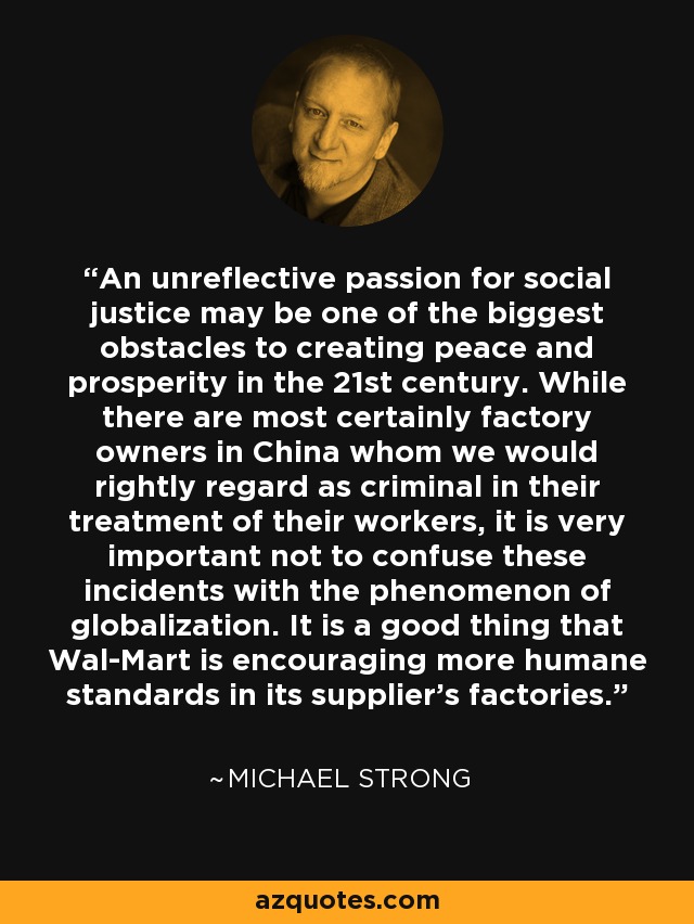 An unreflective passion for social justice may be one of the biggest obstacles to creating peace and prosperity in the 21st century. While there are most certainly factory owners in China whom we would rightly regard as criminal in their treatment of their workers, it is very important not to confuse these incidents with the phenomenon of globalization. It is a good thing that Wal-Mart is encouraging more humane standards in its supplier's factories. - Michael Strong