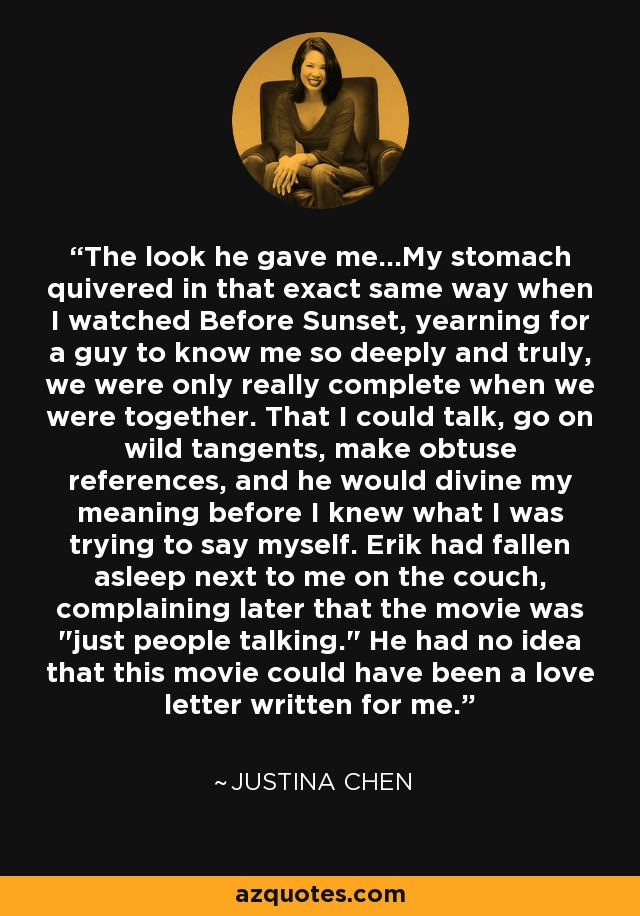 The look he gave me...My stomach quivered in that exact same way when I watched Before Sunset, yearning for a guy to know me so deeply and truly, we were only really complete when we were together. That I could talk, go on wild tangents, make obtuse references, and he would divine my meaning before I knew what I was trying to say myself. Erik had fallen asleep next to me on the couch, complaining later that the movie was 